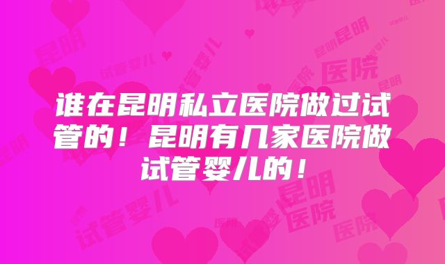 谁在昆明私立医院做过试管的!昆明有几家医院做试管婴儿的!