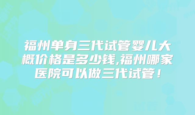 福州单身三代试管婴儿大概价格是多少钱,福州哪家医院可以做三代试管！