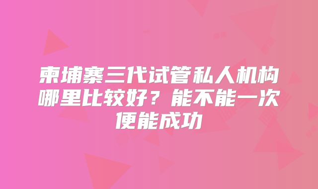 柬埔寨三代试管私人机构哪里比较好？能不能一次便能成功