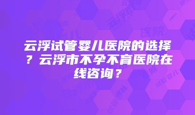 云浮试管婴儿医院的选择？云浮市不孕不育医院在线咨询？