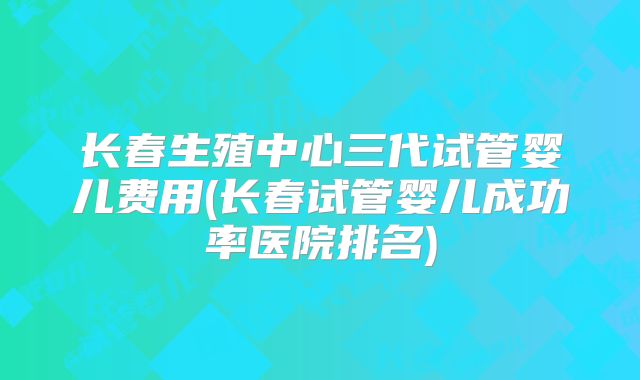长春生殖中心三代试管婴儿费用(长春试管婴儿成功率医院排名)