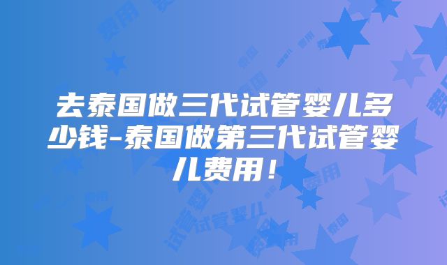 去泰国做三代试管婴儿多少钱-泰国做第三代试管婴儿费用！