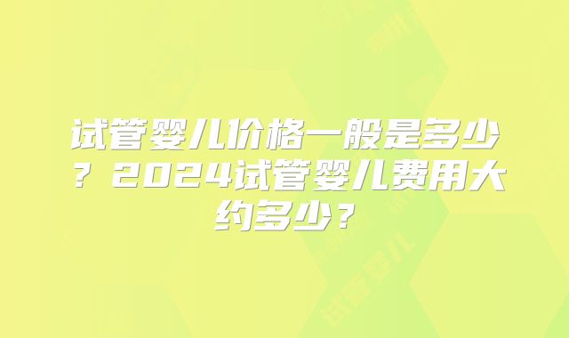 试管婴儿价格一般是多少？2024试管婴儿费用大约多少？
