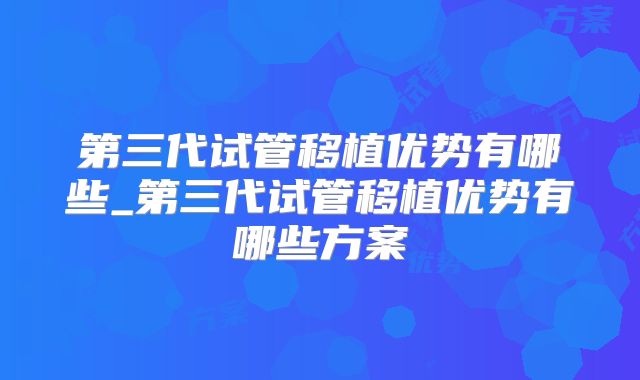 第三代试管移植优势有哪些_第三代试管移植优势有哪些方案
