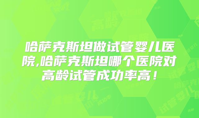 哈萨克斯坦做试管婴儿医院,哈萨克斯坦哪个医院对高龄试管成功率高！