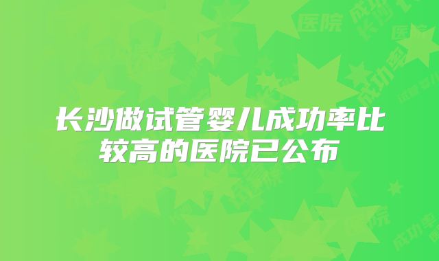 长沙做试管婴儿成功率比较高的医院已公布