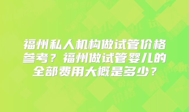 福州私人机构做试管价格参考?福州做试管婴儿的全部费用大概是多少?
