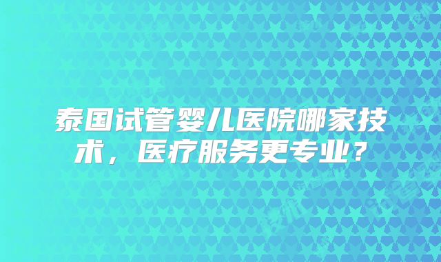 泰国试管婴儿医院哪家技术，医疗服务更专业？