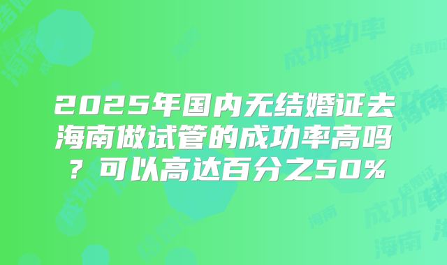 2025年国内无结婚证去海南做试管的成功率高吗?可以高达百分之50%