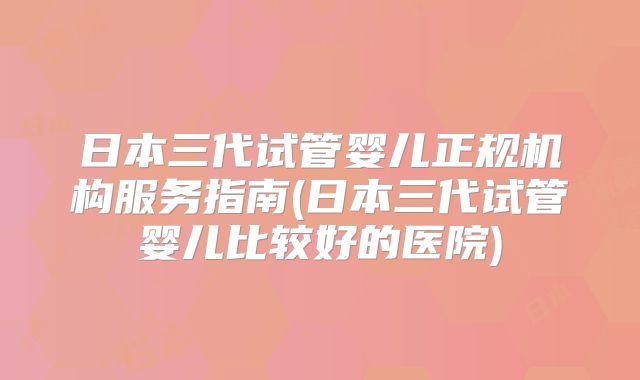 日本三代试管婴儿正规机构服务指南(日本三代试管婴儿比较好的医院)