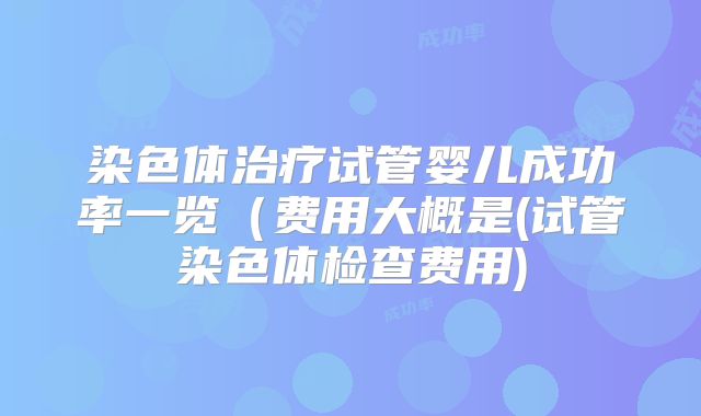 染色体治疗试管婴儿成功率一览（费用大概是(试管染色体检查费用)