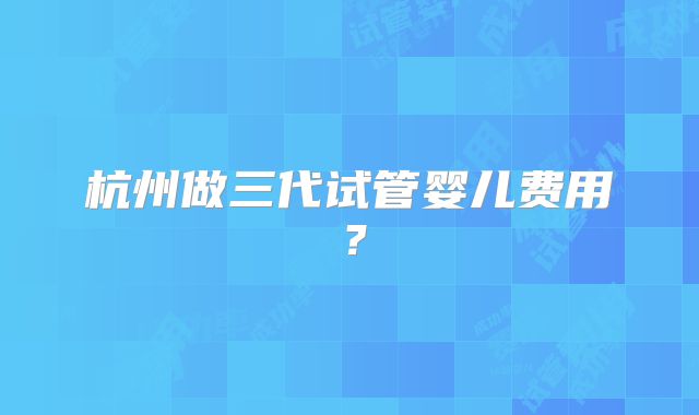 杭州做三代试管婴儿费用?