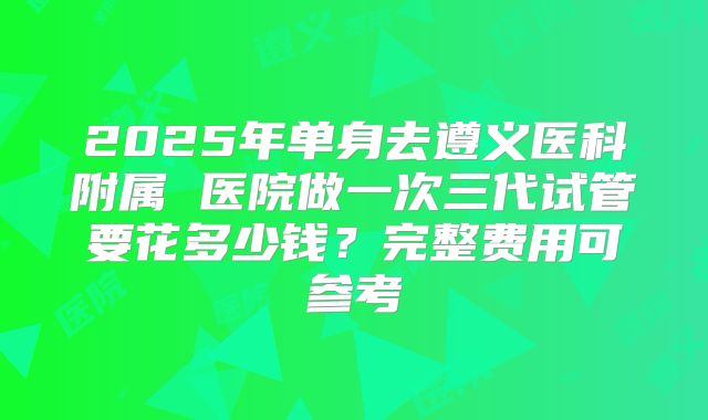 2025年单身去遵义医科附属 医院做一次三代试管要花多少钱?完整费用可参考