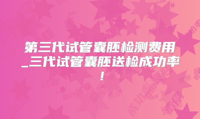第三代试管囊胚检测费用_三代试管囊胚送检成功率！