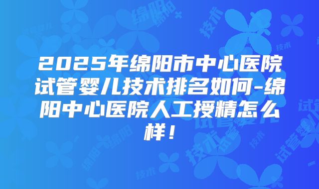 2025年绵阳市中心医院试管婴儿技术排名如何-绵阳中心医院人工授精怎么样!