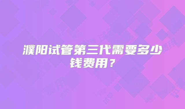 濮阳试管第三代需要多少钱费用？