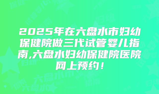 2025年在六盘水市妇幼保健院做三代试管婴儿指南,六盘水妇幼保健院医院网上预约!