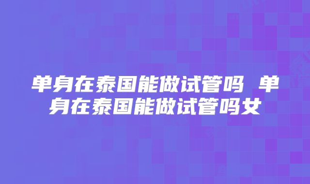 单身在泰国能做试管吗 单身在泰国能做试管吗女