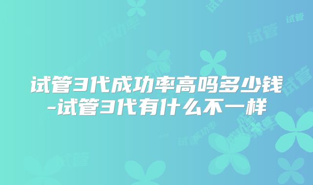 试管3代成功率高吗多少钱-试管3代有什么不一样