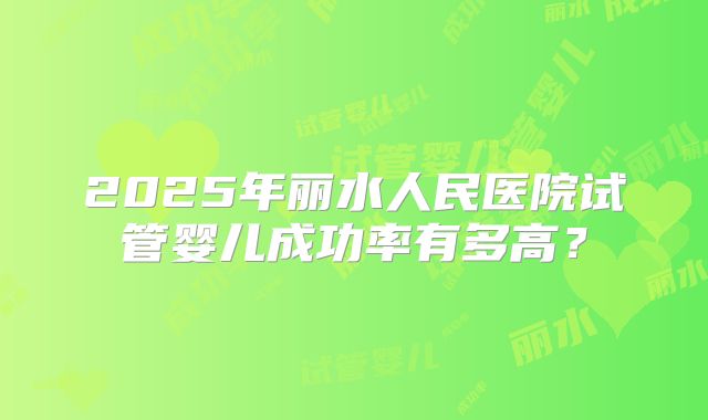 2025年丽水人民医院试管婴儿成功率有多高?