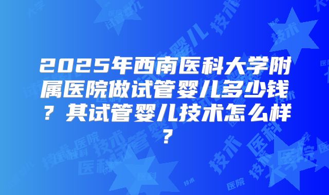 2025年西南医科大学附属医院做试管婴儿多少钱？其试管婴儿技术怎么样？