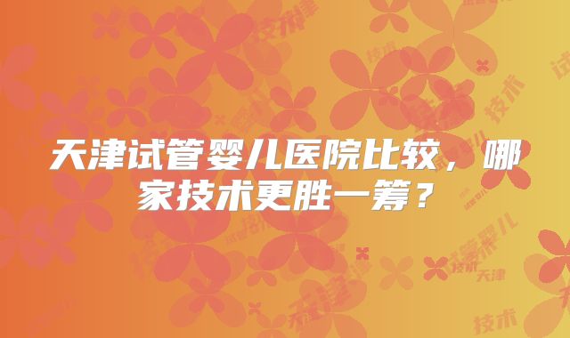 天津试管婴儿医院比较，哪家技术更胜一筹？