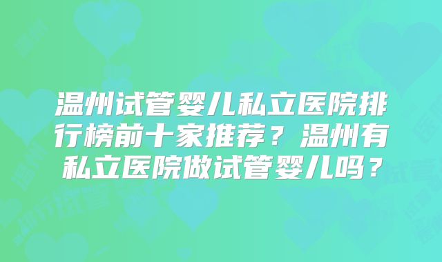 温州试管婴儿私立医院排行榜前十家推荐?温州有私立医院做试管婴儿吗?