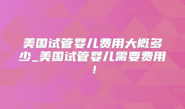 美国试管婴儿费用大概多少_美国试管婴儿需要费用！