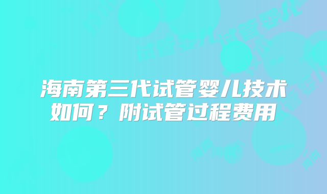 海南第三代试管婴儿技术如何?附试管过程费用
