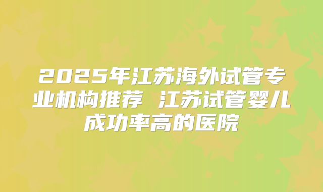 2025年江苏海外试管专业机构推荐 江苏试管婴儿成功率高的医院