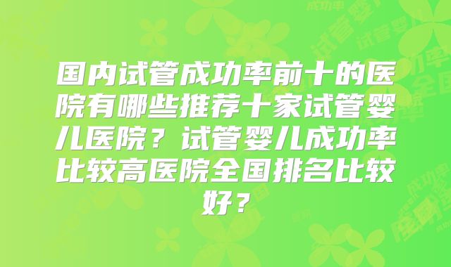国内试管成功率前十的医院有哪些推荐十家试管婴儿医院?试管婴儿成功率比较高医院全国排名比较好?
