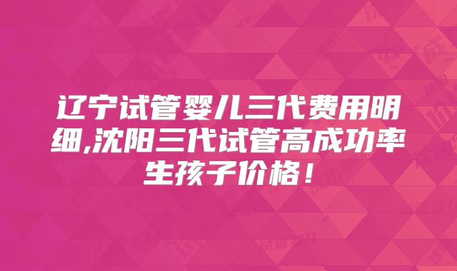 辽宁试管婴儿三代费用明细,沈阳三代试管高成功率生孩子价格！