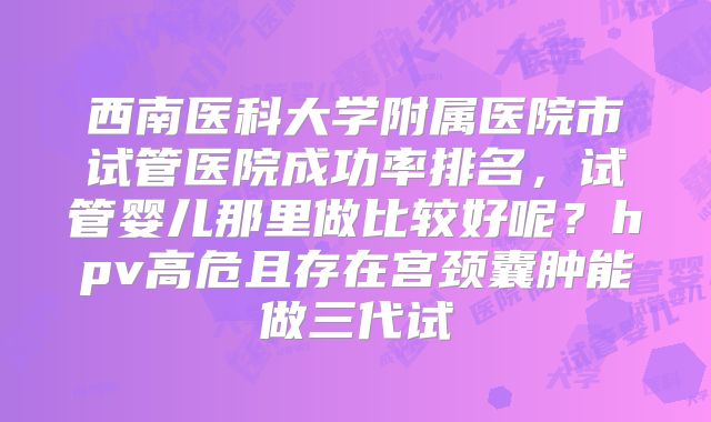 西南医科大学附属医院市试管医院成功率排名，试管婴儿那里做比较好呢？hpv高危且存在宫颈囊肿能做三代试