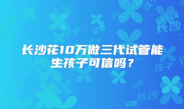长沙花10万做三代试管能生孩子可信吗？