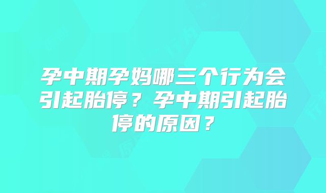 孕中期孕妈哪三个行为会引起胎停?孕中期引起胎停的原因?