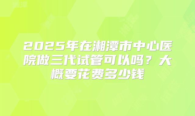 2025年在湘潭市中心医院做三代试管可以吗？大概要花费多少钱