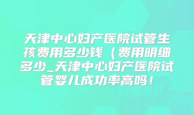 天津中心妇产医院试管生孩费用多少钱（费用明细多少_天津中心妇产医院试管婴儿成功率高吗！
