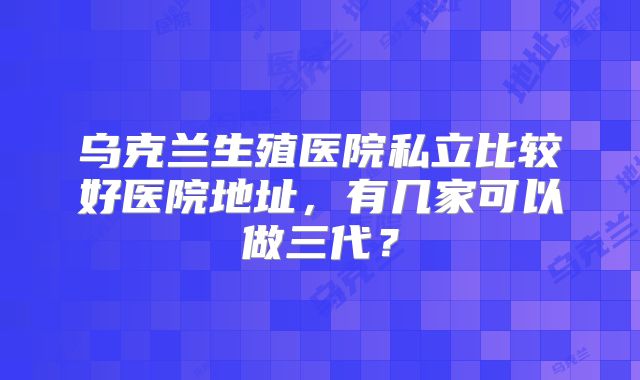 乌克兰生殖医院私立比较好医院地址,有几家可以做三代?