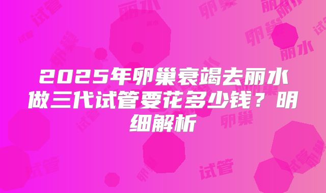 2025年卵巢衰竭去丽水做三代试管要花多少钱？明细解析