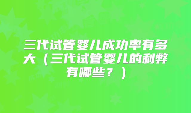 三代试管婴儿成功率有多大(三代试管婴儿的利弊有哪些?)