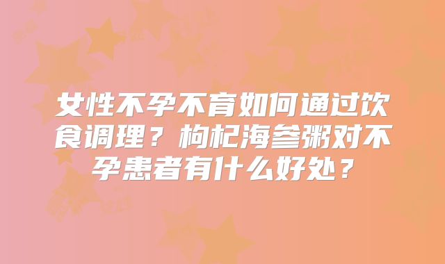 女性不孕不育如何通过饮食调理?枸杞海参粥对不孕患者有什么好处?
