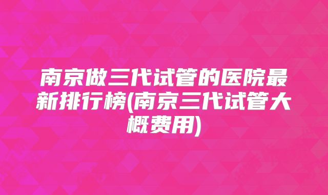 南京做三代试管的医院最新排行榜(南京三代试管大概费用)