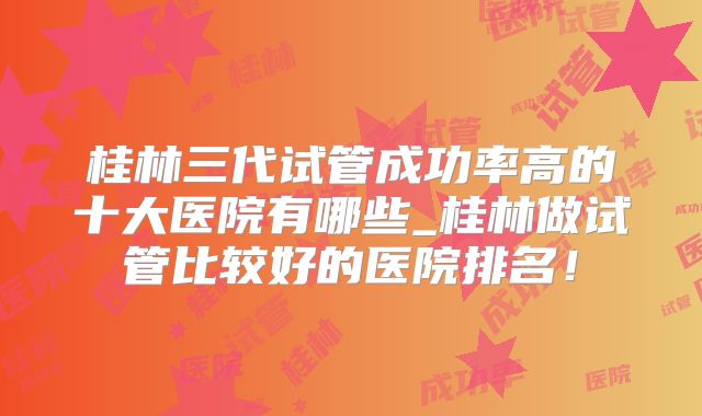 桂林三代试管成功率高的十大医院有哪些_桂林做试管比较好的医院排名!