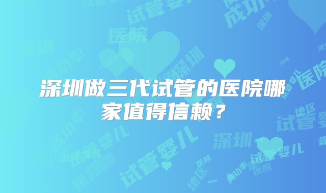 深圳做三代试管的医院哪家值得信赖？