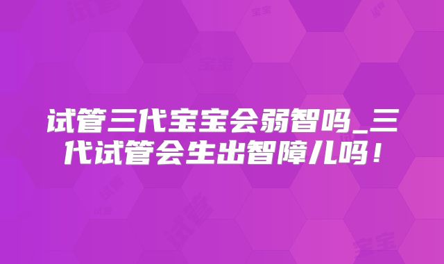 试管三代宝宝会弱智吗_三代试管会生出智障儿吗!