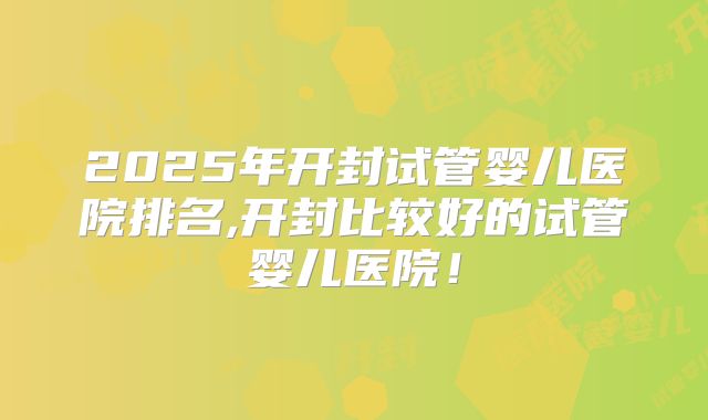 2025年开封试管婴儿医院排名,开封比较好的试管婴儿医院！