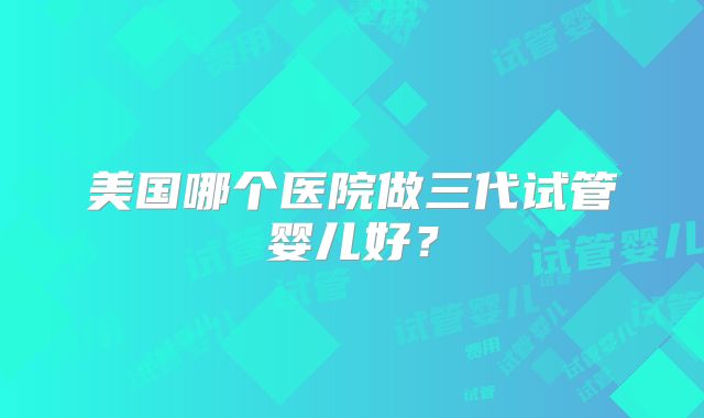 美国哪个医院做三代试管婴儿好?