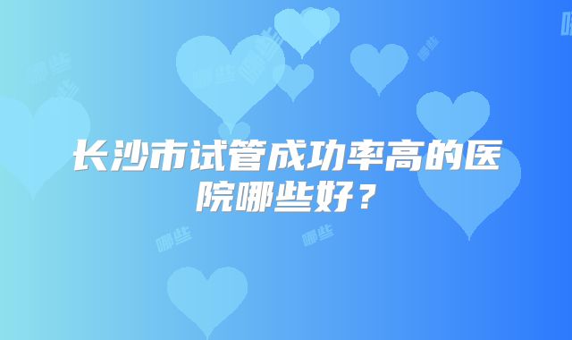 长沙市试管成功率高的医院哪些好？