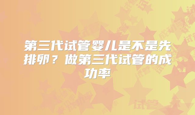 第三代试管婴儿是不是先排卵？做第三代试管的成功率