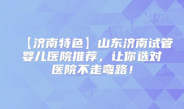【济南特色】山东济南试管婴儿医院推荐，让你选对医院不走弯路！